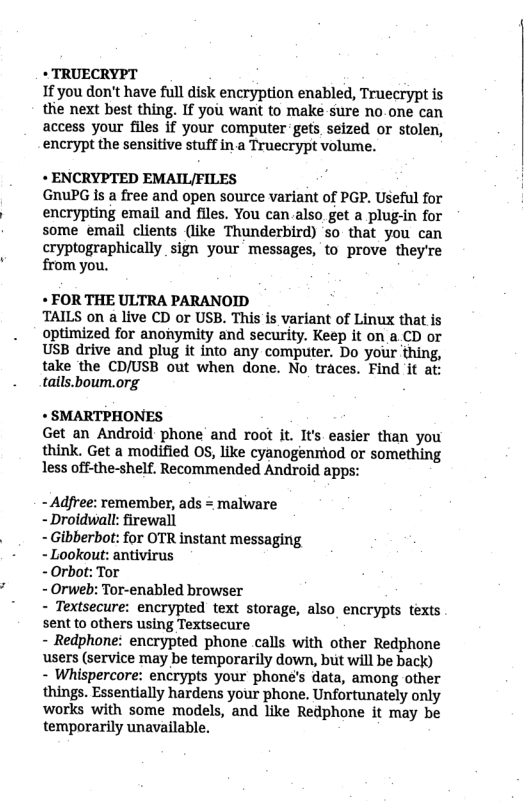 * TRUECRYPT If you don’t have full disk encryption enabled, Truecrypt is thie next best thing. If you want to make sure no.one can access your files if your computer-gets seized or stolen, encrypt the sensitive stuff in a Truecrypt volume. + ENCRYPTED EMAIL/FILES GRuPG is a free and open source variant of PGP. Useful for encrypting email and files. You can also get a plug-in for some email clients (like Thunderbird) so that you can cryptographically sign your messages, to prove they’re from you. « FOR THE ULTRA PARANOID TAILS on a live CD or USB. This is variant of Linux that is optimized for anonymity and security. Keep it on a.CD or USB drive and plug it into any computer. Do your thing, take the CD/USB out when done. No_traces. Find ‘it at tails.boum.org * SMARTPHONES Get an Android phone and root it. It’s easier than you think. Get a modified OS, like cyanogenriod or something less off-the-shelf. Recommended Android apps: - Adfree: remember, ads = malware - Droidwall: firewall - Gibberbot: for OTR instant messaging - Lookout: antivirus - Orbot: Tor - Orweb: Tor-enabled browser - Textsecure: encrypted text storage, also_encrypts texts sent to others using Textsecure - Redphone: encrypted phone calls with other Redphone users (service may be temporarily down, but will be back) - Whispercore: encrypts your phone’s data, among other things. Essentially hardens your phone. Unfortunately only works with some models, and like Redphone it may be temporarily unavailable.